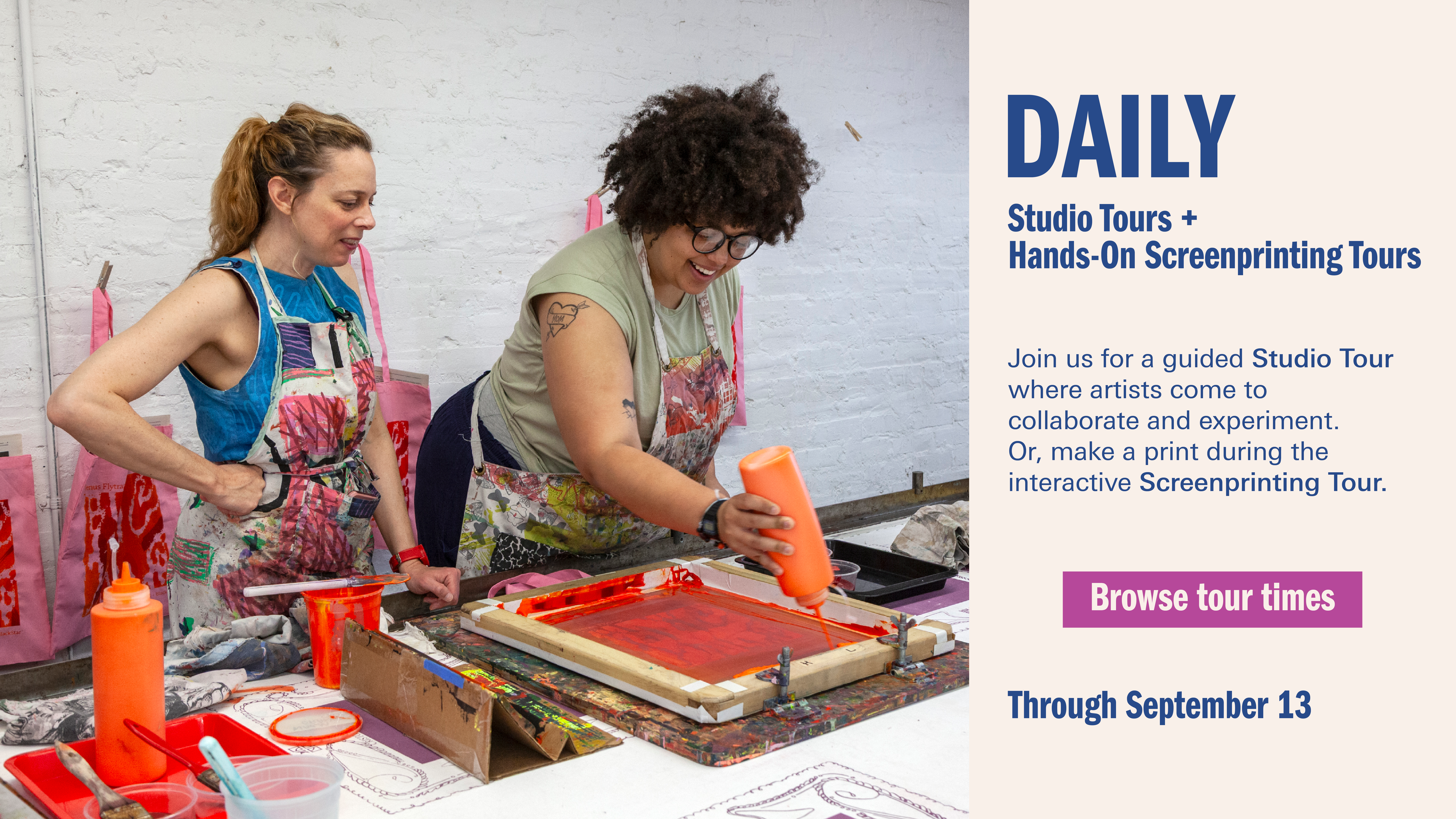 A poster of two women screen printing in a studio. It reads “Daily Studio Tours + Hands-on Screenprinting Tours. Join us for a guided Studio Tour where artists come to collaborate and experiment. Or, make a print during the interactive Screenprinting Tour. (Click to) browse tour times. Through September 13”